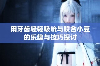 用牙齿轻轻吸吮与咬合小豆的乐趣与技巧探讨