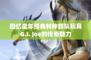 回忆童年经典特种部队玩具G.I. Joe的传奇魅力