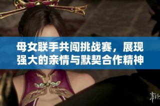 母女联手共闯挑战赛，展现强大的亲情与默契合作精神