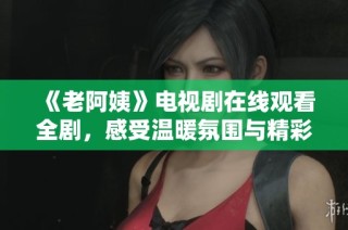 《老阿姨》电视剧在线观看全剧，感受温暖氛围与精彩剧情的独特魅力