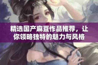 精选国产麻豆作品推荐，让你领略独特的魅力与风格