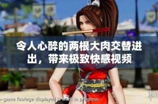 令人心醉的两根大肉交替进出，带来极致快感视频