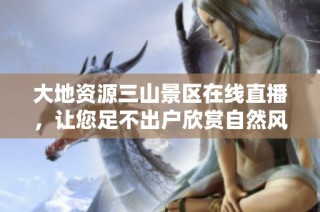 大地资源三山景区在线直播，让您足不出户欣赏自然风光