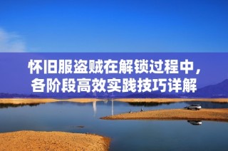 怀旧服盗贼在解锁过程中，各阶段高效实践技巧详解