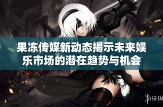 果冻传媒新动态揭示未来娱乐市场的潜在趋势与机会