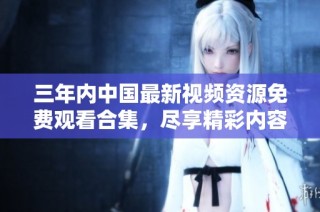 三年内中国最新视频资源免费观看合集，尽享精彩内容