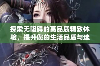 探索无阻碍的高品质精致体验，提升您的生活品质与选择