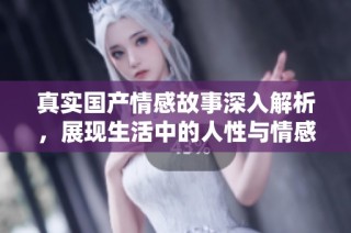 真实国产情感故事深入解析，展现生活中的人性与情感交织