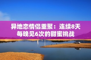 异地恋情侣重聚：连续8天每晚见6次的甜蜜挑战