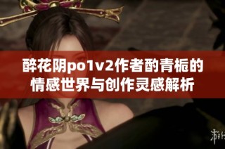 醉花阴po1v2作者酌青栀的情感世界与创作灵感解析
