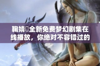 鞠婧祎全新免费梦幻剧集在线播放，你绝对不容错过的精彩故事