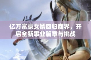 亿万富豪女婿回归商界，开启全新事业篇章与挑战
