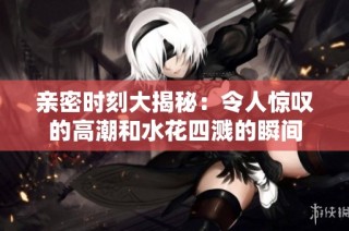 亲密时刻大揭秘：令人惊叹的高潮和水花四溅的瞬间