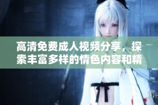 高清免费成人视频分享，探索丰富多样的情色内容和精彩片段。