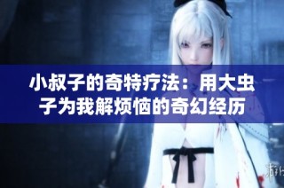 小叔子的奇特疗法：用大虫子为我解烦恼的奇幻经历