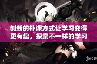 创新的补课方式让学习变得更有趣，探索不一样的学习体验