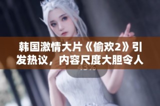 韩国激情大片《偷欢2》引发热议，内容尺度大胆令人瞩目