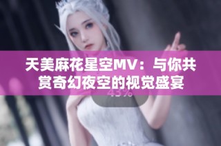 天美麻花星空MV：与你共赏奇幻夜空的视觉盛宴