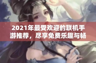 2021年最受欢迎的联机手游推荐，尽享免费乐趣与畅快体验