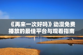 《再来一次好吗》动漫免费播放的最佳平台与观看指南分享