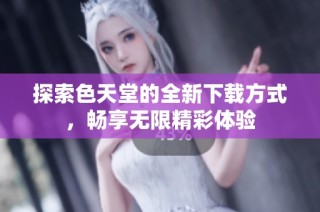 探索色天堂的全新下载方式，畅享无限精彩体验