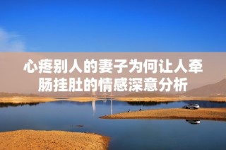 心疼别人的妻子为何让人牵肠挂肚的情感深意分析