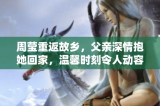 周莹重返故乡，父亲深情抱她回家，温馨时刻令人动容