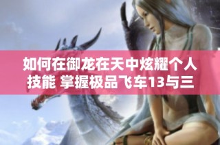 如何在御龙在天中炫耀个人技能 掌握极品飞车13与三国志11的游戏技巧与攻略