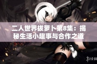 二人世界拔萝卜第8集：揭秘生活小趣事与合作之道