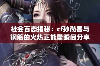 社会百态揭秘：cf孙尚香与钢筋的火热正能量瞬间分享