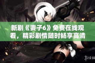 新剧《妻子6》免费在线观看，精彩剧情随时畅享高清盛宴