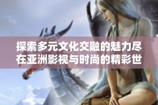 探索多元文化交融的魅力尽在亚洲影视与时尚的精彩世界