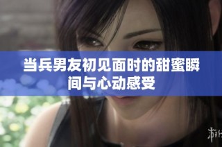 当兵男友初见面时的甜蜜瞬间与心动感受