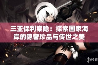三亚保利棠隐：探索国家海岸的隐奢珍品与传世之美