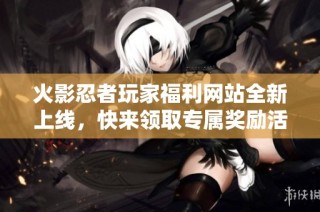 火影忍者玩家福利网站全新上线，快来领取专属奖励活动！
