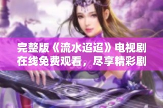 完整版《流水迢迢》电视剧在线免费观看，尽享精彩剧情与感人故事