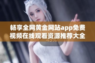 畅享全网黄金网站app免费视频在线观看资源推荐大全
