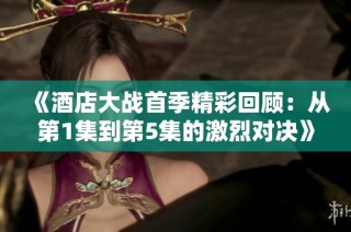 《酒店大战首季精彩回顾：从第1集到第5集的激烈对决》