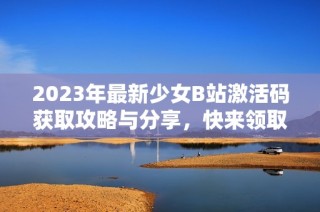 2023年最新少女B站激活码获取攻略与分享，快来领取吧