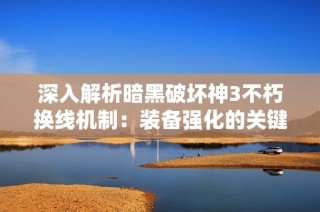 深入解析暗黑破坏神3不朽换线机制：装备强化的关键技巧与步骤详解
