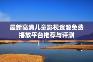 最新高清儿童影视资源免费播放平台推荐与评测