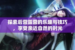 探索后营露营的乐趣与技巧，享受亲近自然的时光