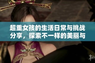 超重女孩的生活日常与挑战分享，探索不一样的美丽与自信
