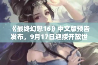 《最终幻想16》中文版预告发布，9月17日迎接开放世界新篇章