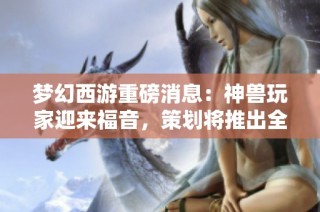 梦幻西游重磅消息：神兽玩家迎来福音，策划将推出全新加强方案提升神兽实力