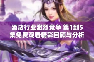 酒店行业激烈竞争 第1到5集免费观看精彩回顾与分析
