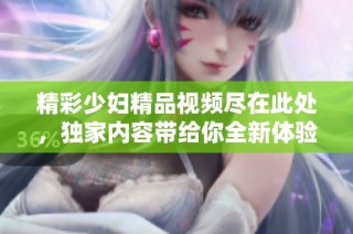 精彩少妇精品视频尽在此处，独家内容带给你全新体验