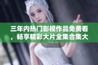 三年内热门影视作品免费看，畅享精彩大片全集合集大推荐