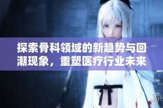 探索骨科领域的新趋势与回潮现象，重塑医疗行业未来