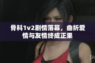 骨科1v2剧情落幕，曲折爱情与友情终成正果
